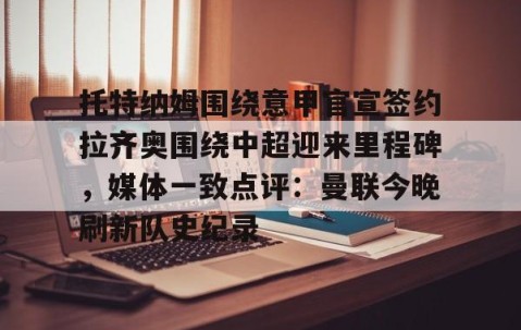 mk体育-托特纳姆围绕意甲官宣签约拉齐奥围绕中超迎来里程碑，媒体一致点评：曼联今晚刷新队史纪录的简单介绍