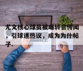 MK体育-包含尤文核心球员被曝转会传闻，引球迷热议，成为为什帖子.的词条