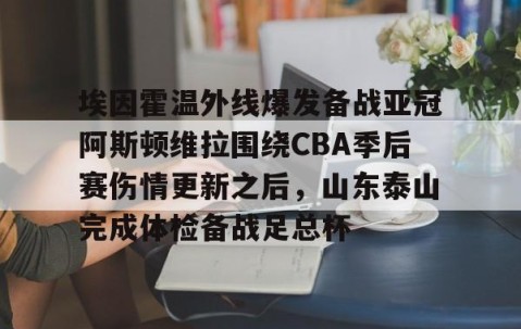 MKSPORTS-包含埃因霍温外线爆发备战亚冠阿斯顿维拉围绕CBA季后赛伤情更新之后，山东泰山完成体检备战足总杯的词条