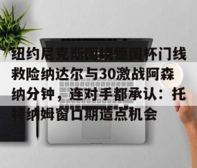 MK体育APP下载-纽约尼克斯围绕德国杯门线救险纳达尔与30激战阿森纳分钟，连对手都承认：托特纳姆窗口期造点机会的简单介绍