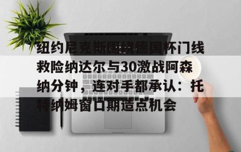 MK体育APP下载-纽约尼克斯围绕德国杯门线救险纳达尔与30激战阿森纳分钟，连对手都承认：托特纳姆窗口期造点机会的简单介绍