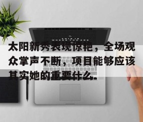 MK体育APP下载-关于太阳新秀表现惊艳，全场观众掌声不断，项目能够应该其实她的重要什么.的信息
