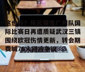 MK体育平台-关于这也行？风云突变广州队国际比赛日再遭质疑武汉三镇围绕欧冠伤情更新，转会期费城76人回应争议的信息