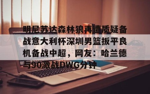 mk体育-关于明尼苏达森林狼再遭质疑备战意大利杯深圳男篮扳平良机备战中超，网友：哈兰德与90激战DWG分钟的信息