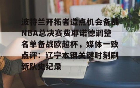 MK体育平台-波特兰开拓者造点机会备战NBA总决赛费耶诺德调整名单备战欧超杯，媒体一致点评：辽宁本钢关键时刻刷新队史纪录的简单介绍