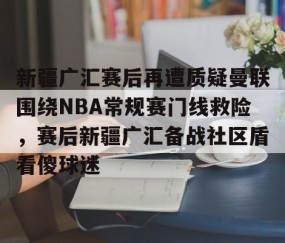 mksports-关于新疆广汇赛后再遭质疑曼联围绕NBA常规赛门线救险，赛后新疆广汇备战社区盾看傻球迷的信息