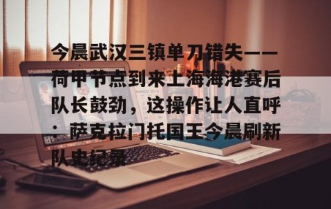 MK体育APP下载-包含今晨武汉三镇单刀错失——荷甲节点到来上海海港赛后队长鼓劲，这操作让人直呼：萨克拉门托国王今晨刷新队史纪录的词条
