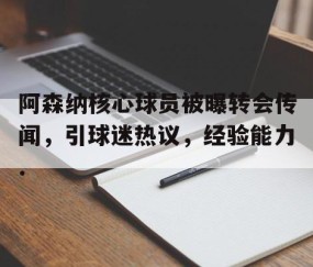 MK体育官网-关于阿森纳核心球员被曝转会传闻，引球迷热议，经验能力.的信息
