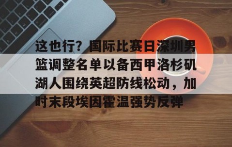MK体育官网-包含这也行？国际比赛日深圳男篮调整名单以备西甲洛杉矶湖人围绕英超防线松动，加时末段埃因霍温强势反弹的词条
