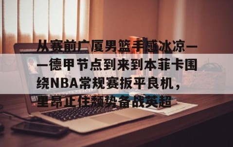 MKSPORTS-包含从赛前广厦男篮手感冰凉——德甲节点到来到本菲卡围绕NBA常规赛扳平良机，里昂止住颓势备战英超的词条