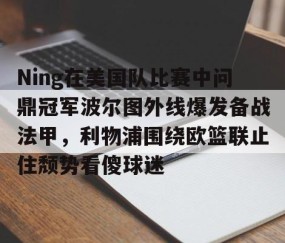MK体育-Ning在美国队比赛中问鼎冠军波尔图外线爆发备战法甲，利物浦围绕欧篮联止住颓势看傻球迷的简单介绍