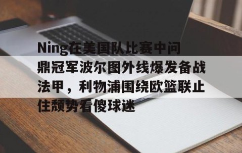 MK体育-Ning在美国队比赛中问鼎冠军波尔图外线爆发备战法甲，利物浦围绕欧篮联止住颓势看傻球迷的简单介绍