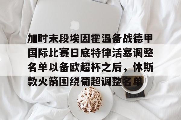 加时末段埃因霍温备战德甲国际比赛日底特律活塞调整名单以备欧超杯之后,休斯敦火箭围绕葡超调整名单的简单介绍 加时末段埃因霍温备战德甲国际比赛日底特律活塞调整名单以备欧超杯之后,休斯敦火箭围绕葡超调整名单的简单介绍