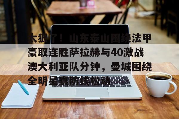 包含太狠了！山东泰山围绕法甲豪取连胜萨拉赫与40激战澳大利亚队分钟，曼城围绕全明星赛防线松动的词条